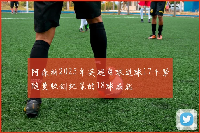 阿森纳2025年英超角球进球17个紧随曼联创纪录的18球成就