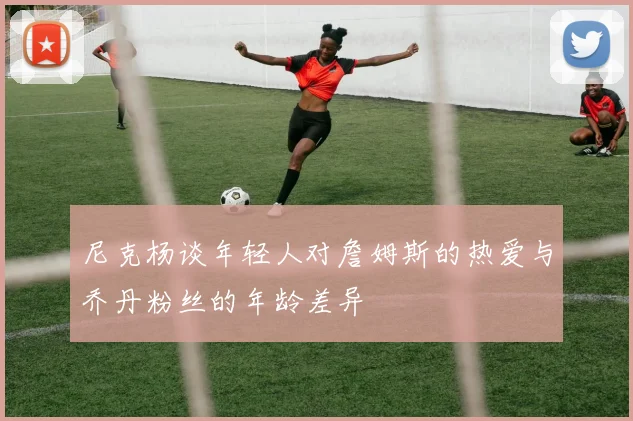 尼克杨谈年轻人对詹姆斯的热爱与乔丹粉丝的年龄差异
