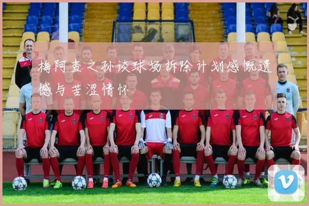 梅阿查之孙谈球场拆除计划感慨遗憾与苦涩情怀