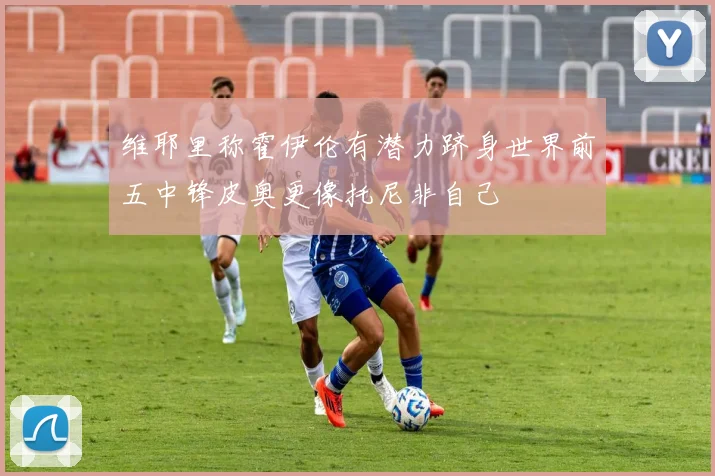 维耶里称霍伊伦有潜力跻身世界前五中锋皮奥更像托尼非自己