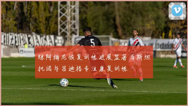 琼阿梅尼恢复训练进展显著马斯坦托诺与吕迪格专注康复训练