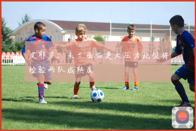 皮耶罗：米兰面临更大压力此役将检验两队成熟度