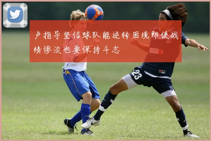 卢指导坚信球队能逆转困境即使战绩惨淡也要保持斗志