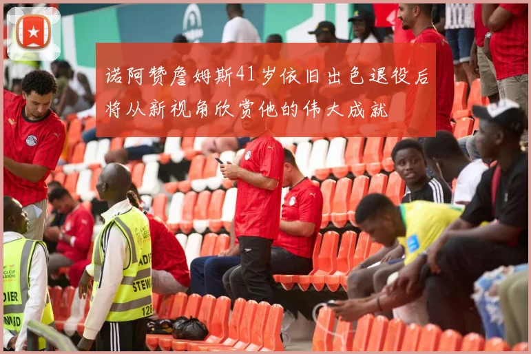 诺阿赞詹姆斯41岁依旧出色退役后将从新视角欣赏他的伟大成就