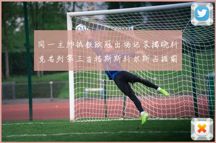 同一主帅执教欧冠出场记录揭晓科克名列第三吉格斯斯科尔斯占据前两位