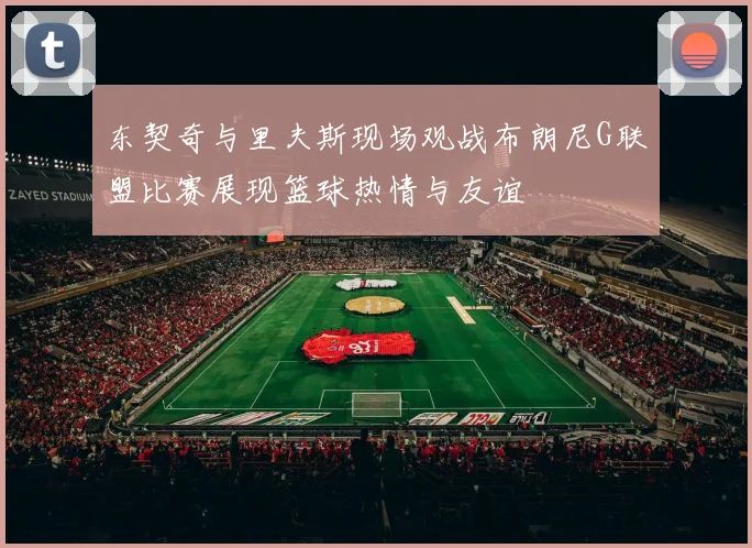 东契奇与里夫斯现场观战布朗尼G联盟比赛展现篮球热情与友谊