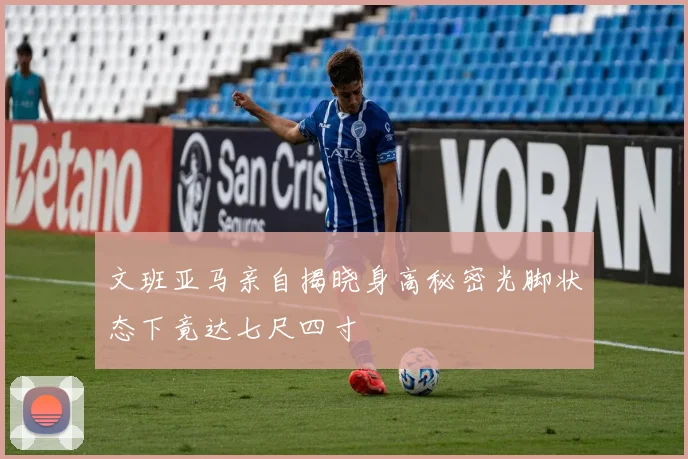 文班亚马亲自揭晓身高秘密光脚状态下竟达七尺四寸