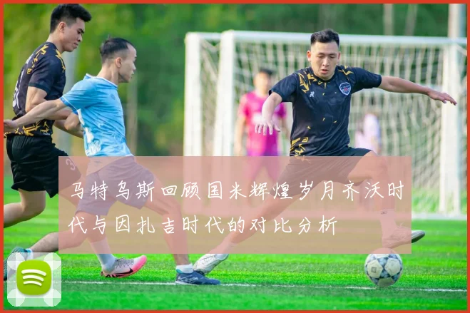 马特乌斯回顾国米辉煌岁月齐沃时代与因扎吉时代的对比分析