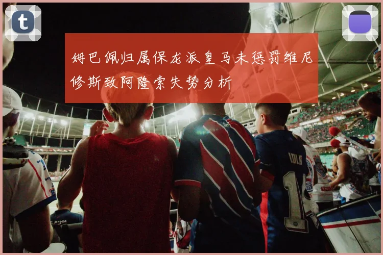 姆巴佩归属保龙派皇马未惩罚维尼修斯致阿隆索失势分析