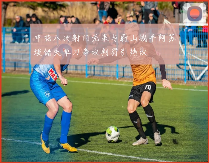 申花八次射门无果与蔚山战平阿苏埃错失单刀争议判罚引热议