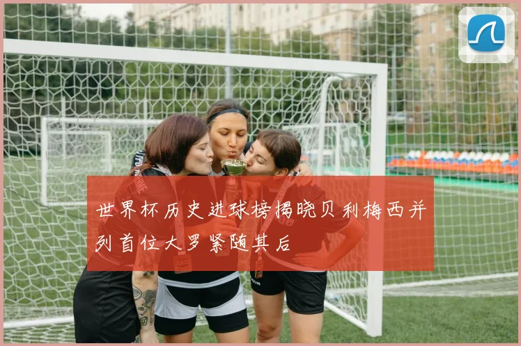 世界杯历史进球榜揭晓贝利梅西并列首位大罗紧随其后