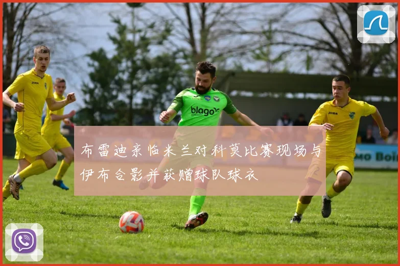 布雷迪亲临米兰对科莫比赛现场与伊布合影并获赠球队球衣