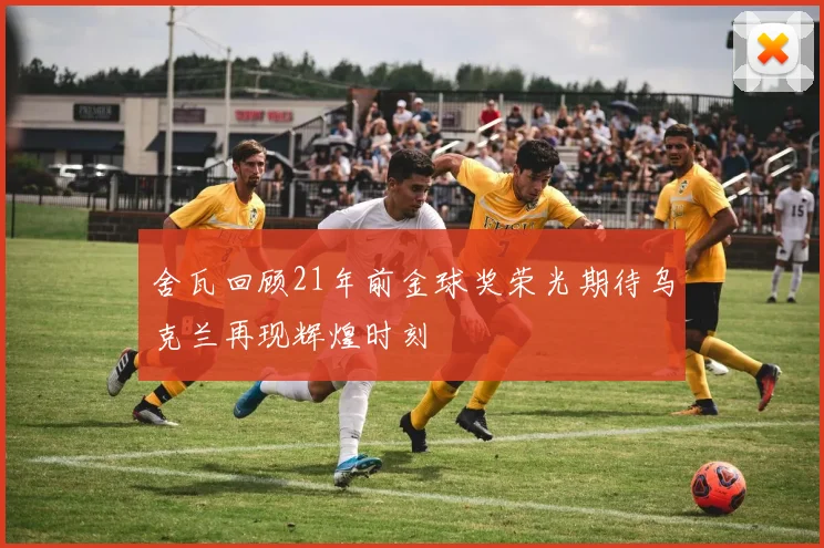 舍瓦回顾21年前金球奖荣光期待乌克兰再现辉煌时刻