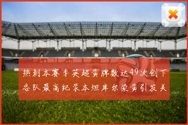 热刺本赛季英超黄牌数达49次创下各队最高纪录本坦库尔染黄引发关注