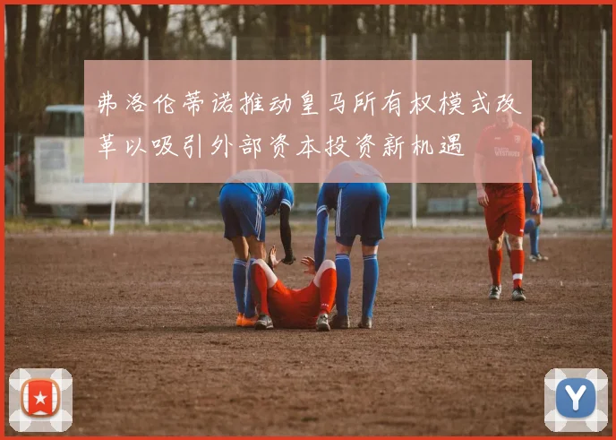 弗洛伦蒂诺推动皇马所有权模式改革以吸引外部资本投资新机遇