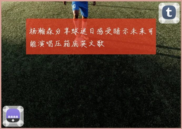 杨瀚森分享球迷日感受暗示未来可能演唱压箱底英文歌