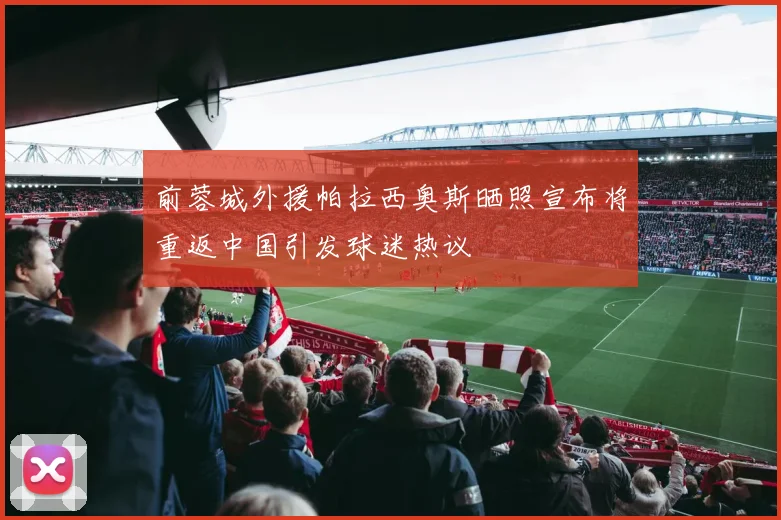 前蓉城外援帕拉西奥斯晒照宣布将重返中国引发球迷热议