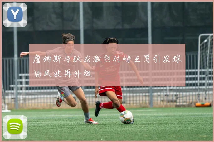 詹姆斯与狄龙激烈对峙互骂引发球场风波再升级