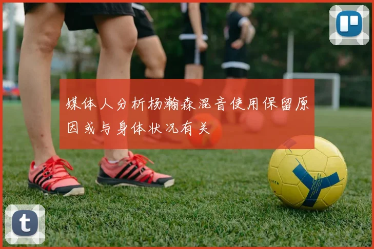 媒体人分析杨瀚森混音使用保留原因或与身体状况有关