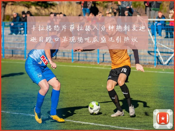 卡拉格怒斥萨拉赫八分钟热刺麦迪逊目瞪口呆现场吃瓜盛况引热议