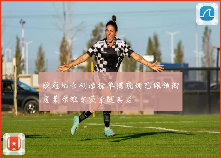 欧冠机会创造榜单揭晓姆巴佩领衔居莱尔维尔茨紧随其后