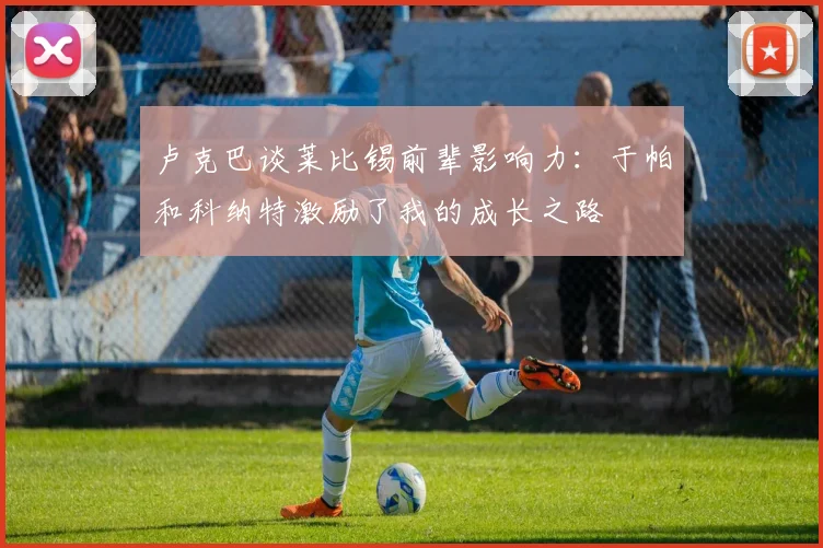 卢克巴谈莱比锡前辈影响力：于帕和科纳特激励了我的成长之路