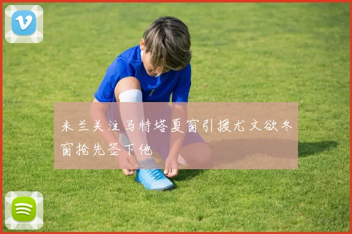 米兰关注马特塔夏窗引援尤文欲冬窗抢先签下他