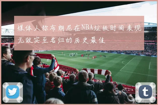 媒体人称布朗尼在NBA垃圾时间表现无敌实至名归的历史最佳