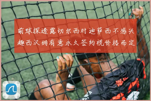 前球探透露切尔西对迪萨西不感兴趣西汉姆有意永久签约视价格而定